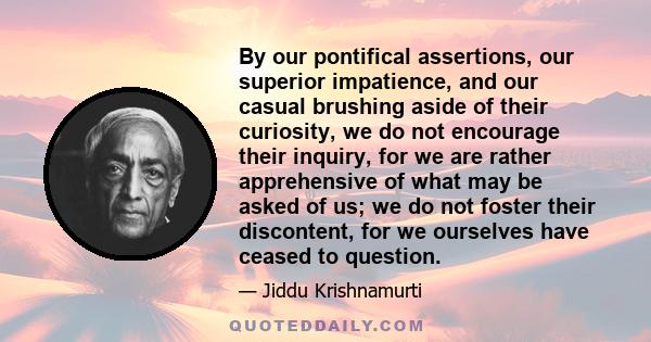 By our pontifical assertions, our superior impatience, and our casual brushing aside of their curiosity, we do not encourage their inquiry, for we are rather apprehensive of what may be asked of us; we do not foster