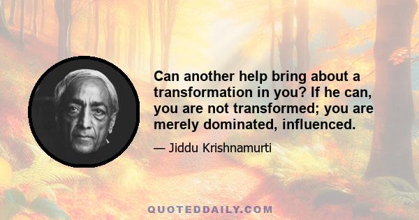 Can another help bring about a transformation in you? If he can, you are not transformed; you are merely dominated, influenced.