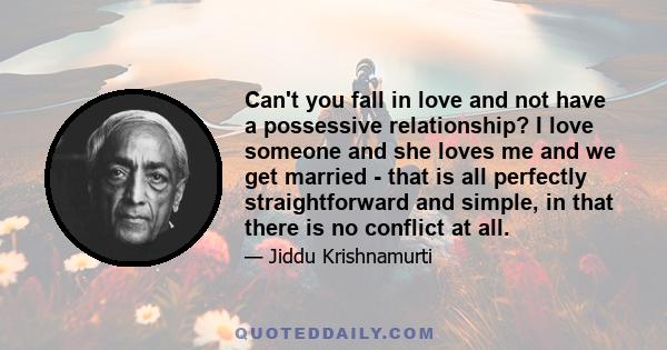 Can't you fall in love and not have a possessive relationship? I love someone and she loves me and we get married - that is all perfectly straightforward and simple, in that there is no conflict at all.