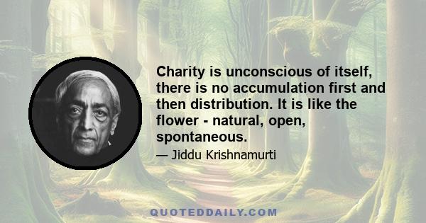 Charity is unconscious of itself, there is no accumulation first and then distribution. It is like the flower - natural, open, spontaneous.