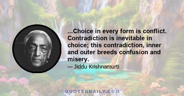 ...Choice in every form is conflict. Contradiction is inevitable in choice; this contradiction, inner and outer breeds confusion and misery.