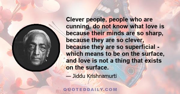 Clever people, people who are cunning, do not know what love is because their minds are so sharp, because they are so clever, because they are so superficial - which means to be on the surface, and love is not a thing