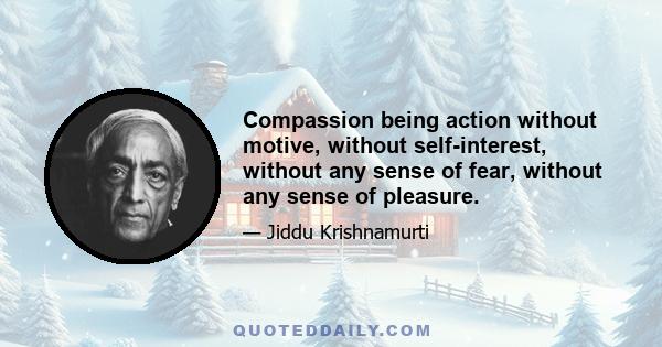 Compassion being action without motive, without self-interest, without any sense of fear, without any sense of pleasure.