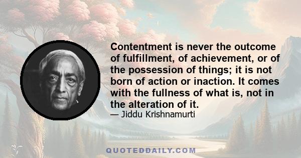 Contentment is never the outcome of fulfillment, of achievement, or of the possession of things; it is not born of action or inaction. It comes with the fullness of what is, not in the alteration of it.