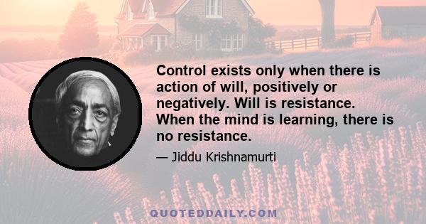 Control exists only when there is action of will, positively or negatively. Will is resistance. When the mind is learning, there is no resistance.