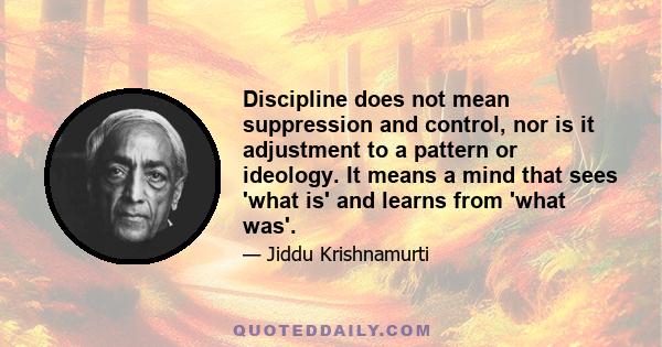 Discipline does not mean suppression and control, nor is it adjustment to a pattern or ideology. It means a mind that sees 'what is' and learns from 'what was'.