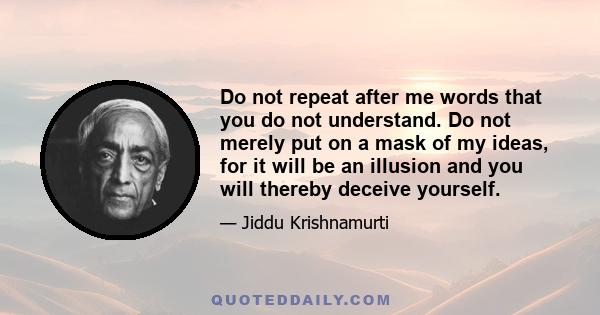 Do not repeat after me words that you do not understand. Do not merely put on a mask of my ideas, for it will be an illusion and you will thereby deceive yourself.