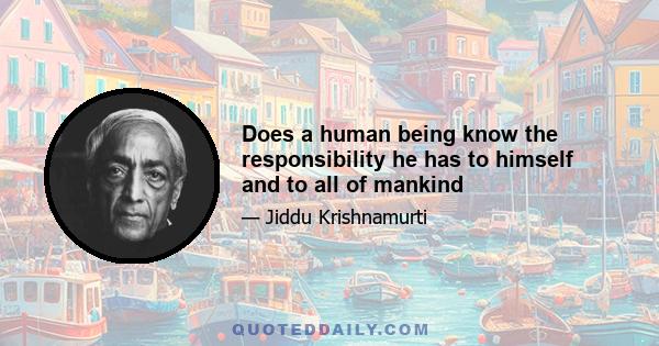 Does a human being know the responsibility he has to himself and to all of mankind