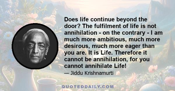 Does life continue beyond the door? The fulfilment of life is not annihilation - on the contrary - I am much more ambitious, much more desirous, much more eager than you are. It is Life. Therefore it cannot be