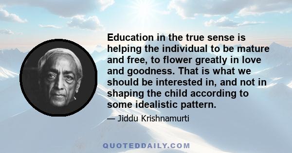 Education in the true sense is helping the individual to be mature and free, to flower greatly in love and goodness. That is what we should be interested in, and not in shaping the child according to some idealistic