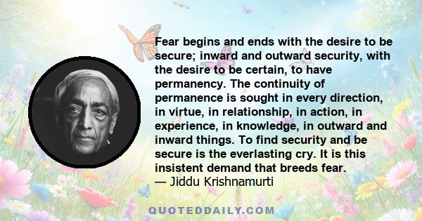 Fear begins and ends with the desire to be secure; inward and outward security, with the desire to be certain, to have permanency. The continuity of permanence is sought in every direction, in virtue, in relationship,