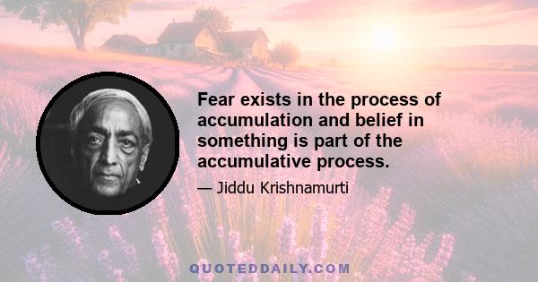 Fear exists in the process of accumulation and belief in something is part of the accumulative process.