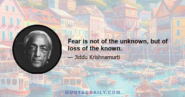 Fear is not of the unknown, but of loss of the known.