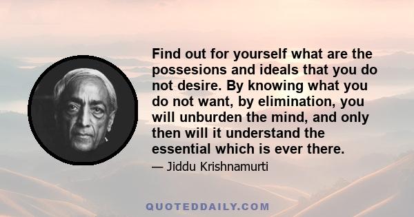 Find out for yourself what are the possesions and ideals that you do not desire. By knowing what you do not want, by elimination, you will unburden the mind, and only then will it understand the essential which is ever