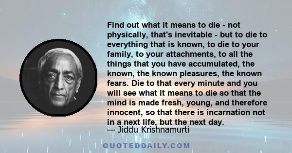 Find out what it means to die - not physically, that's inevitable - but to die to everything that is known, to die to your family, to your attachments, to all the things that you have accumulated, the known, the known