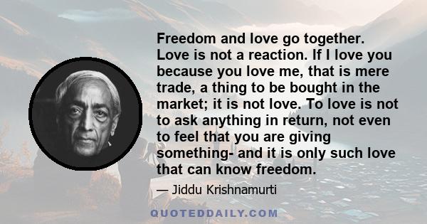 Freedom and love go together. Love is not a reaction. If I love you because you love me, that is mere trade, a thing to be bought in the market; it is not love. To love is not to ask anything in return, not even to feel 