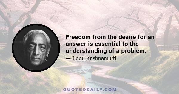 Freedom from the desire for an answer is essential to the understanding of a problem.