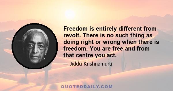 Freedom is entirely different from revolt. There is no such thing as doing right or wrong when there is freedom. You are free and from that centre you act.