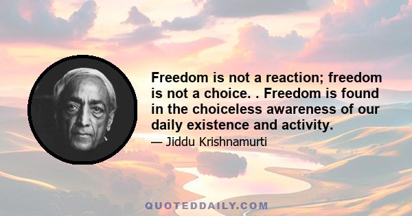 Freedom is not a reaction; freedom is not a choice. . Freedom is found in the choiceless awareness of our daily existence and activity.