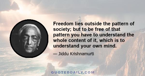 Freedom lies outside the pattern of society; but to be free of that pattern you have to understand the whole content of it, which is to understand your own mind.