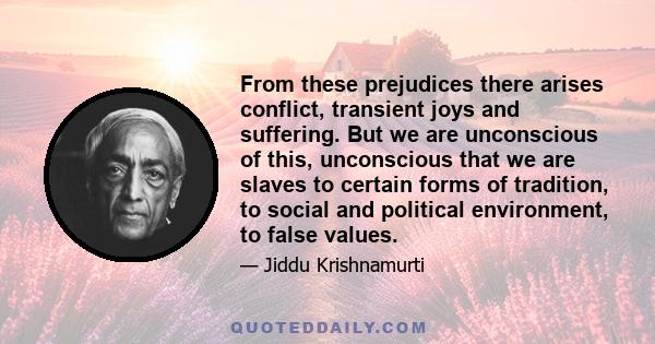 From these prejudices there arises conflict, transient joys and suffering. But we are unconscious of this, unconscious that we are slaves to certain forms of tradition, to social and political environment, to false