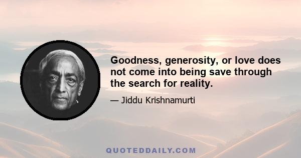 Goodness, generosity, or love does not come into being save through the search for reality.