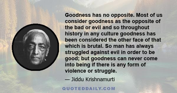 Goodness has no opposite. Most of us consider goodness as the opposite of the bad or evil and so throughout history in any culture goodness has been considered the other face of that which is brutal. So man has always