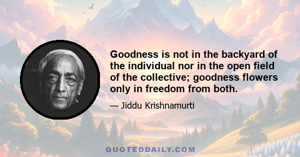 Goodness is not in the backyard of the individual nor in the open field of the collective; goodness flowers only in freedom from both.