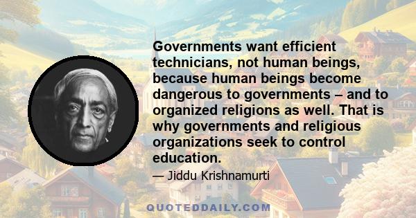 Governments want efficient technicians, not human beings, because human beings become dangerous to governments – and to organized religions as well. That is why governments and religious organizations seek to control