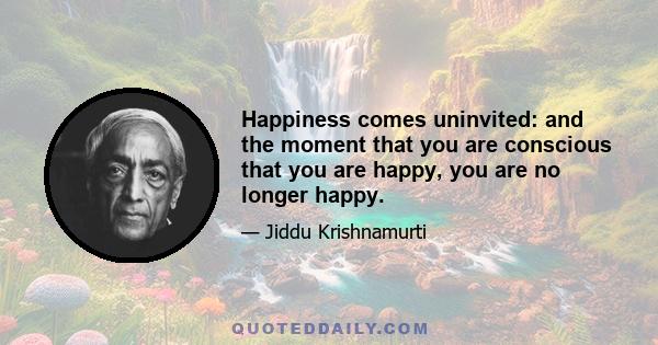 Happiness comes uninvited: and the moment that you are conscious that you are happy, you are no longer happy.