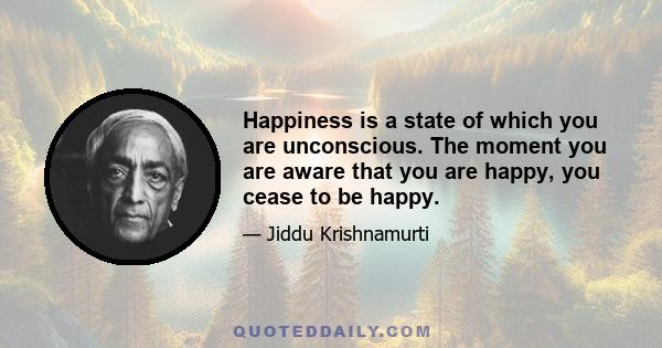 Happiness is a state of which you are unconscious. The moment you are aware that you are happy, you cease to be happy.