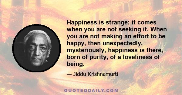 Happiness is strange; it comes when you are not seeking it. When you are not making an effort to be happy, then unexpectedly, mysteriously, happiness is there, born of purity, of a loveliness of being.