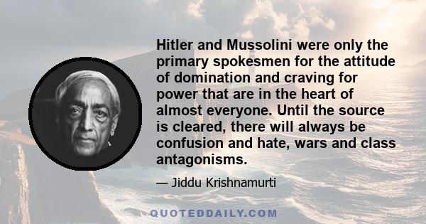 Hitler and Mussolini were only the primary spokesmen for the attitude of domination and craving for power that are in the heart of almost everyone. Until the source is cleared, there will always be confusion and hate,