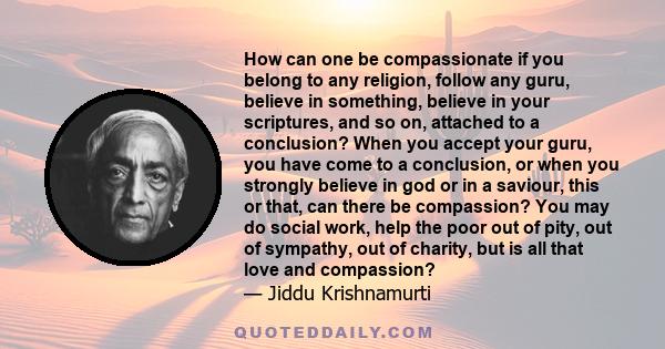 How can one be compassionate if you belong to any religion, follow any guru, believe in something, believe in your scriptures, and so on, attached to a conclusion? When you accept your guru, you have come to a