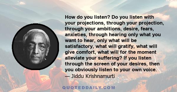 How do you listen? Do you listen with your projections, through your projection, through your ambitions, desire, fears, anxieties, through hearing only what you want to hear, only what will be satisfactory, what will