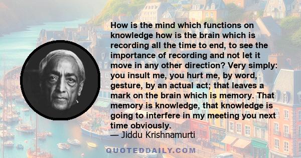 How is the mind which functions on knowledge how is the brain which is recording all the time to end, to see the importance of recording and not let it move in any other direction? Very simply: you insult me, you hurt