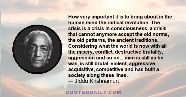 How very important it is to bring about in the human mind the radical revolution. The crisis is a crisis in consciousness, a crisis that cannot anymore accept the old norms, the old patterns, the ancient traditions.