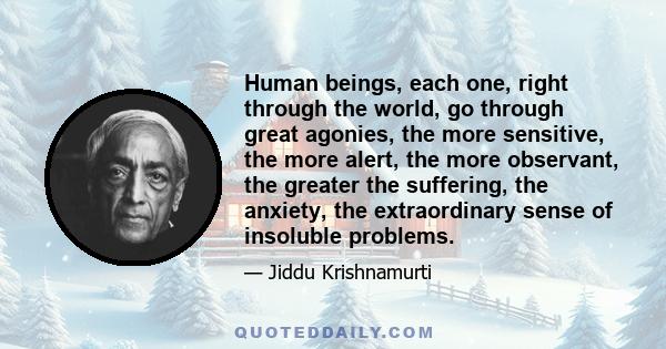 Human beings, each one, right through the world, go through great agonies, the more sensitive, the more alert, the more observant, the greater the suffering, the anxiety, the extraordinary sense of insoluble problems.