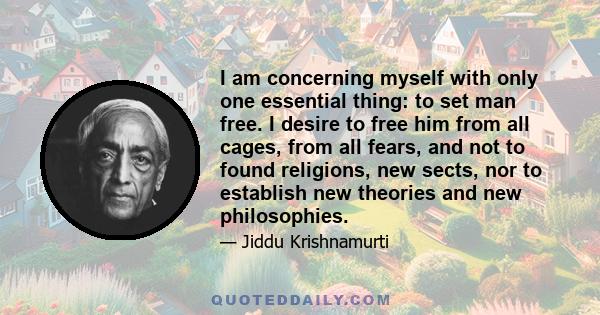 I am concerning myself with only one essential thing: to set man free. I desire to free him from all cages, from all fears, and not to found religions, new sects, nor to establish new theories and new philosophies.