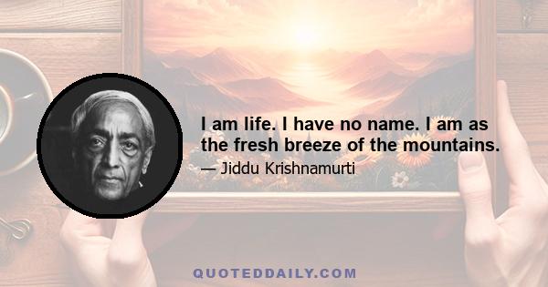 I am life. I have no name. I am as the fresh breeze of the mountains.