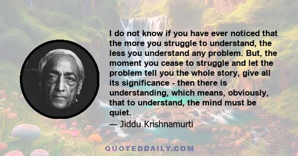 I do not know if you have ever noticed that the more you struggle to understand, the less you understand any problem. But, the moment you cease to struggle and let the problem tell you the whole story, give all its