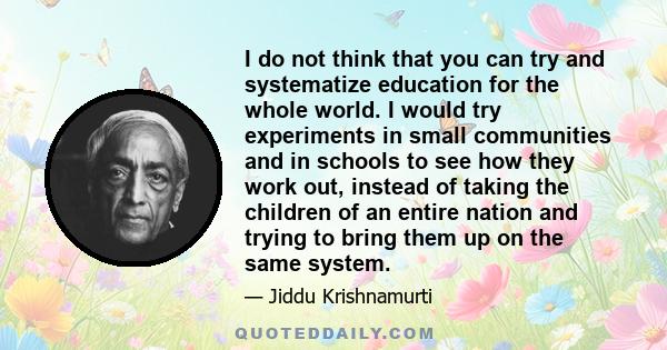 I do not think that you can try and systematize education for the whole world. I would try experiments in small communities and in schools to see how they work out, instead of taking the children of an entire nation and 