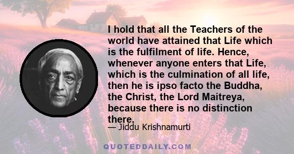 I hold that all the Teachers of the world have attained that Life which is the fulfilment of life. Hence, whenever anyone enters that Life, which is the culmination of all life, then he is ipso facto the Buddha, the