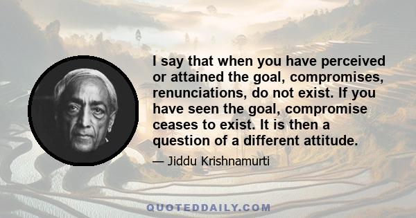 I say that when you have perceived or attained the goal, compromises, renunciations, do not exist. If you have seen the goal, compromise ceases to exist. It is then a question of a different attitude.