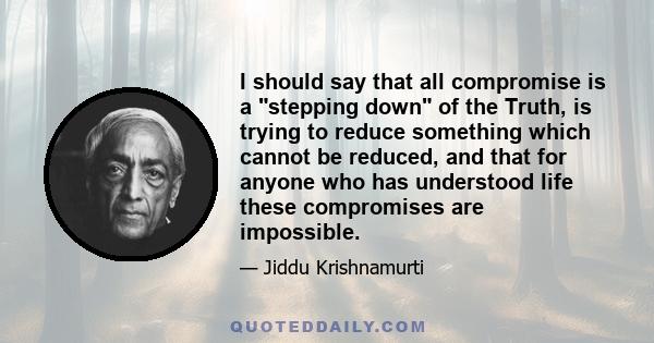 I should say that all compromise is a stepping down of the Truth, is trying to reduce something which cannot be reduced, and that for anyone who has understood life these compromises are impossible.