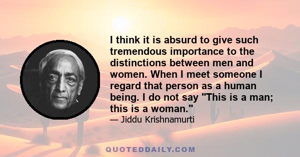 I think it is absurd to give such tremendous importance to the distinctions between men and women. When I meet someone I regard that person as a human being. I do not say This is a man; this is a woman.