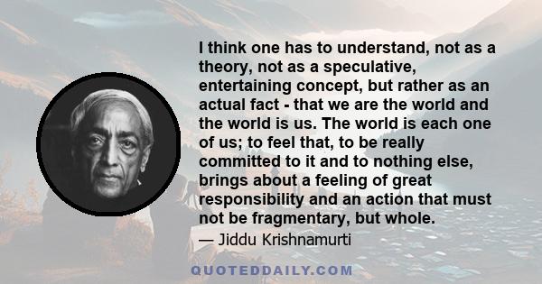 I think one has to understand, not as a theory, not as a speculative, entertaining concept, but rather as an actual fact - that we are the world and the world is us. The world is each one of us; to feel that, to be