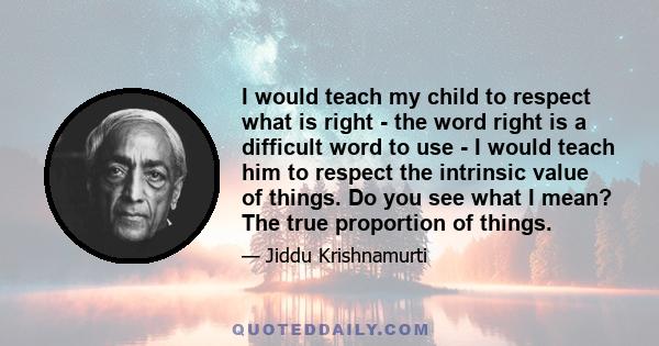 I would teach my child to respect what is right - the word right is a difficult word to use - I would teach him to respect the intrinsic value of things. Do you see what I mean? The true proportion of things.