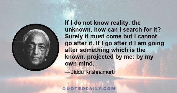 If I do not know reality, the unknown, how can I search for it? Surely it must come but I cannot go after it. If I go after it I am going after something which is the known, projected by me; by my own mind.