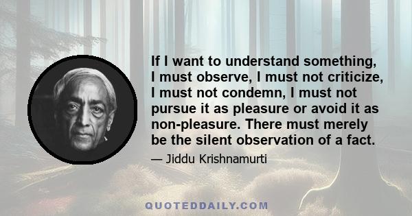 If I want to understand something, I must observe, I must not criticize, I must not condemn, I must not pursue it as pleasure or avoid it as non-pleasure. There must merely be the silent observation of a fact.